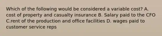 Which of the following would be considered a variable cost? A. cost of property and casualty insurance B. Salary paid to the CFO C.rent of the production and office facilities D. wages paid to customer service reps