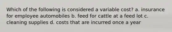 Which of the following is considered a variable cost? a. insurance for employee automobiles b. feed for cattle at a feed lot c. cleaning supplies d. costs that are incurred once a year