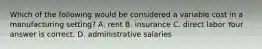 Which of the following would be considered a variable cost in a manufacturing​ setting? A. rent B. insurance C. direct labor Your answer is correct. D. administrative salaries
