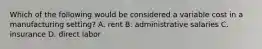 Which of the following would be considered a variable cost in a manufacturing setting? A. rent B. administrative salaries C. insurance D. direct labor