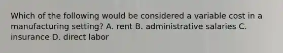 Which of the following would be considered a variable cost in a manufacturing setting? A. rent B. administrative salaries C. insurance D. direct labor