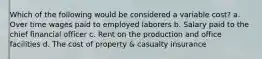 Which of the following would be considered a variable cost? a. Over time wages paid to employed laborers b. Salary paid to the chief financial officer c. Rent on the production and office facilities d. The cost of property & casualty insurance