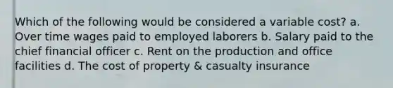 Which of the following would be considered a variable cost? a. Over time wages paid to employed laborers b. Salary paid to the chief financial officer c. Rent on the production and office facilities d. The cost of property & casualty insurance