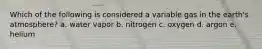Which of the following is considered a variable gas in the earth's atmosphere? a. water vapor b. nitrogen c. oxygen d. argon e. helium