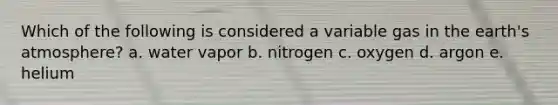 Which of the following is considered a variable gas in the earth's atmosphere? a. water vapor b. nitrogen c. oxygen d. argon e. helium