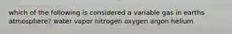 which of the following is considered a variable gas in earths atmosphere? water vapor nitrogen oxygen argon helium