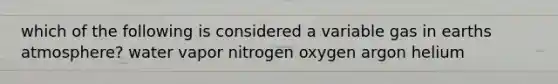 which of the following is considered a variable gas in earths atmosphere? water vapor nitrogen oxygen argon helium