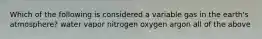 Which of the following is considered a variable gas in the earth's atmosphere? water vapor nitrogen oxygen argon all of the above