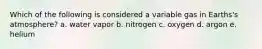 Which of the following is considered a variable gas in Earths's atmosphere? a. water vapor b. nitrogen c. oxygen d. argon e. helium