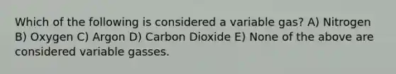 Which of the following is considered a variable gas? A) Nitrogen B) Oxygen C) Argon D) Carbon Dioxide E) None of the above are considered variable gasses.