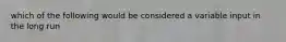 which of the following would be considered a variable input in the long run