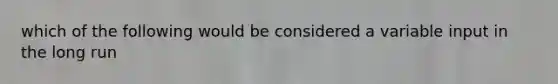 which of the following would be considered a variable input in the long run