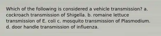 Which of the following is considered a vehicle transmission? a. cockroach transmission of Shigella. b. romaine lettuce transmission of E. coli c. mosquito transmission of Plasmodium. d. door handle transmission of influenza.