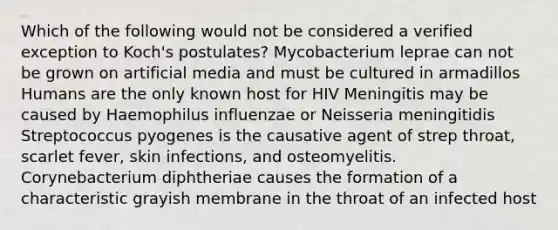 Which of the following would not be considered a verified exception to Koch's postulates? Mycobacterium leprae can not be grown on artificial media and must be cultured in armadillos Humans are the only known host for HIV Meningitis may be caused by Haemophilus influenzae or Neisseria meningitidis Streptococcus pyogenes is the causative agent of strep throat, scarlet fever, skin infections, and osteomyelitis. Corynebacterium diphtheriae causes the formation of a characteristic grayish membrane in the throat of an infected host