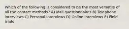 Which of the following is considered to be the most versatile of all the contact methods? A) Mail questionnaires B) Telephone interviews C) Personal interviews D) Online interviews E) Field trials