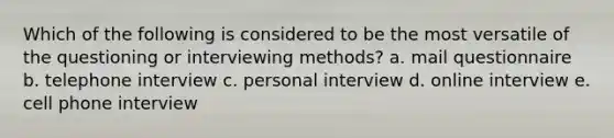 Which of the following is considered to be the most versatile of the questioning or interviewing methods? a. mail questionnaire b. telephone interview c. personal interview d. online interview e. cell phone interview