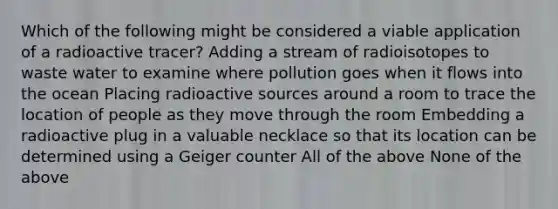 Which of the following might be considered a viable application of a radioactive tracer? Adding a stream of radioisotopes to waste water to examine where pollution goes when it flows into the ocean Placing radioactive sources around a room to trace the location of people as they move through the room Embedding a radioactive plug in a valuable necklace so that its location can be determined using a Geiger counter All of the above None of the above