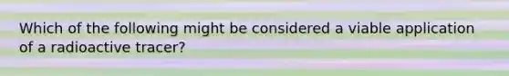 Which of the following might be considered a viable application of a radioactive tracer?