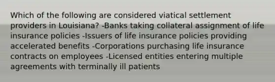 Which of the following are considered viatical settlement providers in Louisiana? -Banks taking collateral assignment of life insurance policies -Issuers of life insurance policies providing accelerated benefits -Corporations purchasing life insurance contracts on employees -Licensed entities entering multiple agreements with terminally ill patients