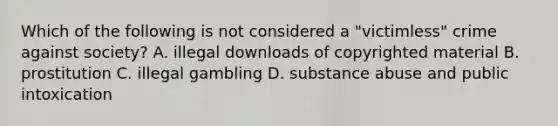 Which of the following is not considered a "victimless" crime against society? A. illegal downloads of copyrighted material B. prostitution C. illegal gambling D. substance abuse and public intoxication