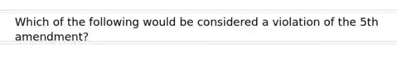 Which of the following would be considered a violation of the 5th amendment?