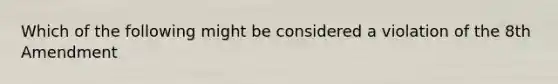 Which of the following might be considered a violation of the 8th Amendment