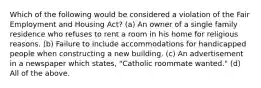 Which of the following would be considered a violation of the Fair Employment and Housing Act? (a) An owner of a single family residence who refuses to rent a room in his home for religious reasons. (b) Failure to include accommodations for handicapped people when constructing a new building. (c) An advertisement in a newspaper which states, "Catholic roommate wanted." (d) All of the above.