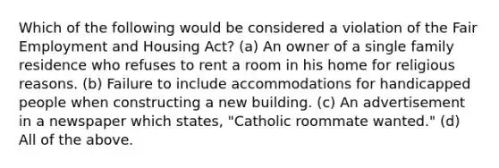 Which of the following would be considered a violation of the Fair Employment and Housing Act? (a) An owner of a single family residence who refuses to rent a room in his home for religious reasons. (b) Failure to include accommodations for handicapped people when constructing a new building. (c) An advertisement in a newspaper which states, "Catholic roommate wanted." (d) All of the above.