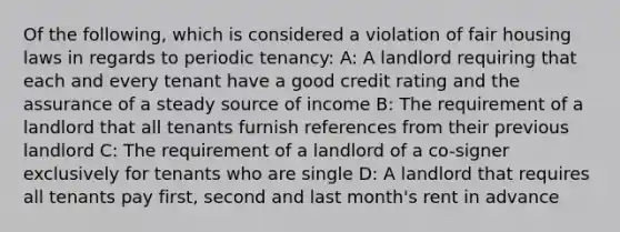 Of the following, which is considered a violation of fair housing laws in regards to periodic tenancy: A: A landlord requiring that each and every tenant have a good credit rating and the assurance of a steady source of income B: The requirement of a landlord that all tenants furnish references from their previous landlord C: The requirement of a landlord of a co-signer exclusively for tenants who are single D: A landlord that requires all tenants pay first, second and last month's rent in advance