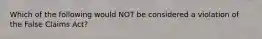 Which of the following would NOT be considered a violation of the False Claims Act?