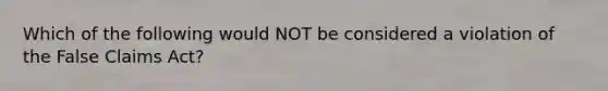 Which of the following would NOT be considered a violation of the False Claims Act?
