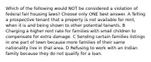 Which of the following would NOT be considered a violation of federal fair housing laws? Choose only ONE best answer. A Telling a prospective tenant that a property is not available for rent, when it is and being shown to other potential tenants. B Charging a higher rent rate for families with small children to compensate for extra damage. C Sending certain families listings in one part of town because more families of their same nationality live in that area. D Refusing to work with an Indian family because they do not qualify for a loan.