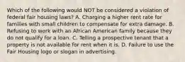 Which of the following would NOT be considered a violation of federal fair housing laws? A. Charging a higher rent rate for families with small children to compensate for extra damage. B. Refusing to work with an African American family because they do not qualify for a loan. C. Telling a prospective tenant that a property is not available for rent when it is. D. Failure to use the Fair Housing logo or slogan in advertising.