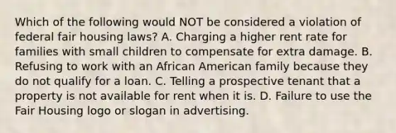 Which of the following would NOT be considered a violation of federal fair housing laws? A. Charging a higher rent rate for families with small children to compensate for extra damage. B. Refusing to work with an African American family because they do not qualify for a loan. C. Telling a prospective tenant that a property is not available for rent when it is. D. Failure to use the Fair Housing logo or slogan in advertising.