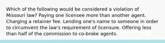 Which of the following would be considered a violation of Missouri law? Paying one licensee more than another agent. Charging a retainer fee. Lending one's name to someone in order to circumvent the law's requirement of licensure. Offering less than half of the commission to co-broke agents.