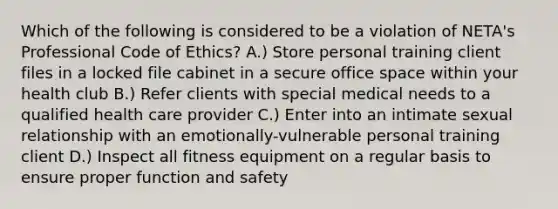 Which of the following is considered to be a violation of NETA's Professional Code of Ethics? A.) Store personal training client files in a locked file cabinet in a secure office space within your health club B.) Refer clients with special medical needs to a qualified health care provider C.) Enter into an intimate sexual relationship with an emotionally-vulnerable personal training client D.) Inspect all fitness equipment on a regular basis to ensure proper function and safety