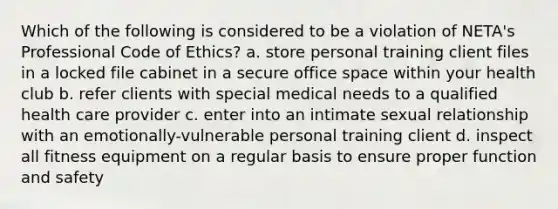 Which of the following is considered to be a violation of NETA's Professional Code of Ethics? a. store personal training client files in a locked file cabinet in a secure office space within your health club b. refer clients with special medical needs to a qualified health care provider c. enter into an intimate sexual relationship with an emotionally-vulnerable personal training client d. inspect all fitness equipment on a regular basis to ensure proper function and safety