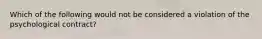 Which of the following would not be considered a violation of the psychological contract?