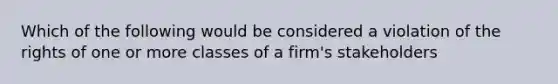 Which of the following would be considered a violation of the rights of one or more classes of a firm's stakeholders