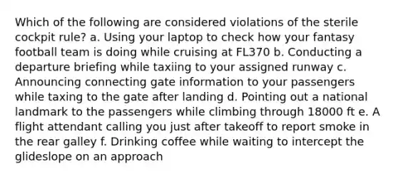 Which of the following are considered violations of the sterile cockpit rule? a. Using your laptop to check how your fantasy football team is doing while cruising at FL370 b. Conducting a departure briefing while taxiing to your assigned runway c. Announcing connecting gate information to your passengers while taxing to the gate after landing d. Pointing out a national landmark to the passengers while climbing through 18000 ft e. A flight attendant calling you just after takeoff to report smoke in the rear galley f. Drinking coffee while waiting to intercept the glideslope on an approach