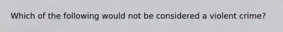 Which of the following would not be considered a violent crime?
