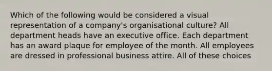 Which of the following would be considered a visual representation of a company's organisational culture? All department heads have an executive office. Each department has an award plaque for employee of the month. All employees are dressed in professional business attire. All of these choices