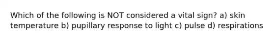 Which of the following is NOT considered a vital sign? a) skin temperature b) pupillary response to light c) pulse d) respirations