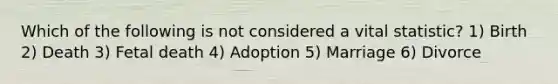 Which of the following is not considered a vital statistic? 1) Birth 2) Death 3) Fetal death 4) Adoption 5) Marriage 6) Divorce