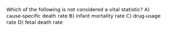 Which of the following is not considered a vital statistic?​ A) cause-specific death rate B) infant mortality rate C) ​drug-usage rate ​D) fetal death rate