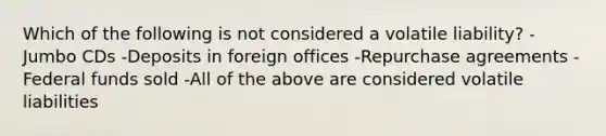 Which of the following is not considered a volatile liability? -Jumbo CDs -Deposits in foreign offices -Repurchase agreements -Federal funds sold -All of the above are considered volatile liabilities