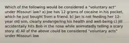 Which of the following would be considered a "voluntary act" under Missouri law? a) Joe has 12 grams of cocaine in his pocket, which he just bought from a friend. b) Jan is not feeding her 12-year old son, clearly endangering his health and well-being c) Jill accidentally hits Bob in the nose while animatedly telling a scary story. d) All of the above could be considered "voluntary acts" under Missouri law