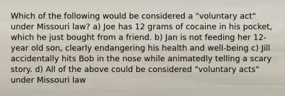 Which of the following would be considered a "voluntary act" under Missouri law? a) Joe has 12 grams of cocaine in his pocket, which he just bought from a friend. b) Jan is not feeding her 12-year old son, clearly endangering his health and well-being c) Jill accidentally hits Bob in the nose while animatedly telling a scary story. d) All of the above could be considered "voluntary acts" under Missouri law