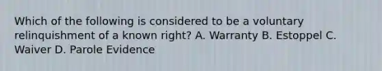 Which of the following is considered to be a voluntary relinquishment of a known right? A. Warranty B. Estoppel C. Waiver D. Parole Evidence