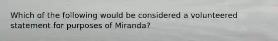 Which of the following would be considered a volunteered statement for purposes of Miranda?